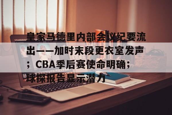 关于皇家马德里内部会议纪要流出——加时末段更衣室发声；CBA季后赛使命明确；球探报告显示潜力的信息