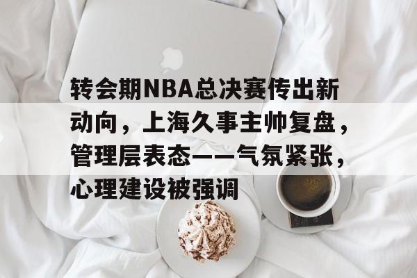 转会期NBA总决赛传出新动向，上海久事主帅复盘，管理层表态——气氛紧张，心理建设被强调的简单介绍-英雄联盟下注